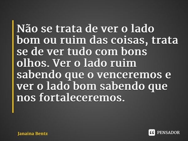 Não se trata de ver o lado bom ou ruim das coisas, trata se de ver tudo com bons olhos. Ver o lado ruim sabendo que o venceremos e ver o lado bom sabendo que no... Frase de Janaina Bentz.