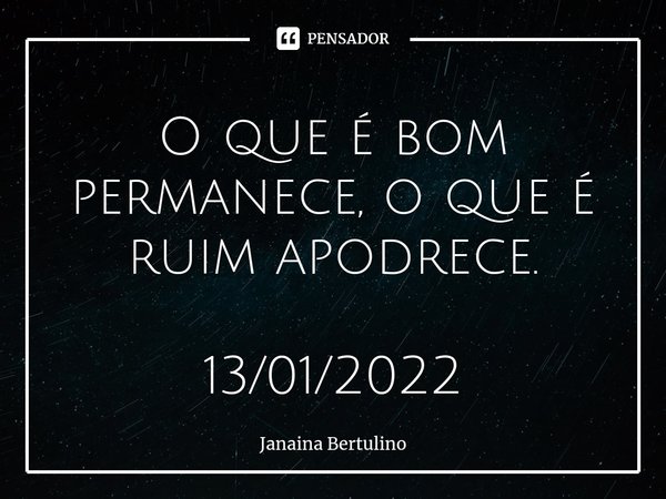 ⁠O que é bom permanece, o que é ruim apodrece. 13/01/2022... Frase de Janaina Bertulino.