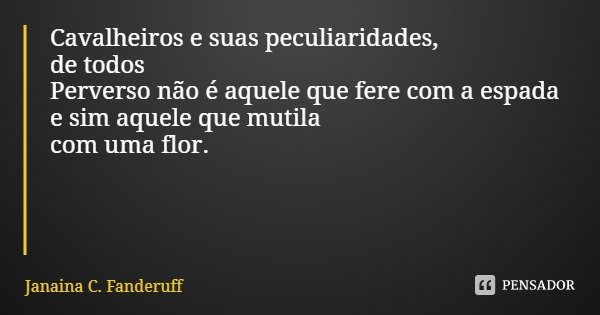 Cavalheiros e suas peculiaridades,
de todos
Perverso não é aquele que fere com a espada e sim aquele que mutila com uma flor.... Frase de Janaina C. Fanderuff.