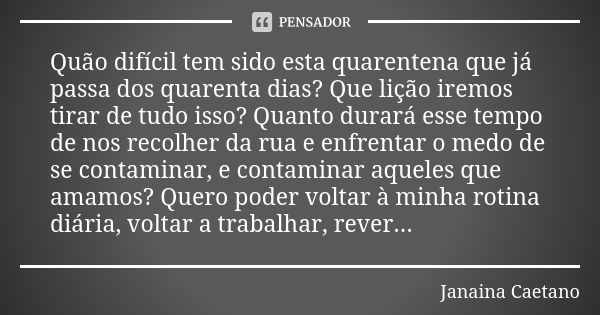 Quão difícil tem sido esta quarentena que já passa dos quarenta dias? Que lição iremos tirar de tudo isso? Quanto durará esse tempo de nos recolher da rua e enf... Frase de Janaina Caetano.