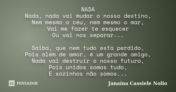 NADA Nada, nada vai mudar o nosso destino, Nem mesmo o céu, nem mesmo o mar, Vai me fazer te esquecer Ou vai nos separar... Saiba, que nem tudo está perdido, Po... Frase de Janaína Cassiele Nolio.