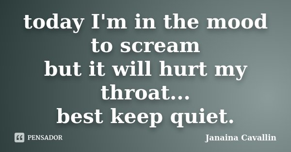 today I'm in the mood to scream but it will hurt my throat... best keep quiet.... Frase de Janaina Cavallin.