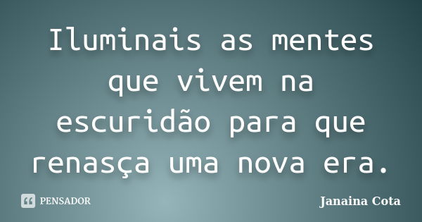 Iluminais as mentes que vivem na escuridão para que renasça uma nova era.... Frase de Janaina Cota.