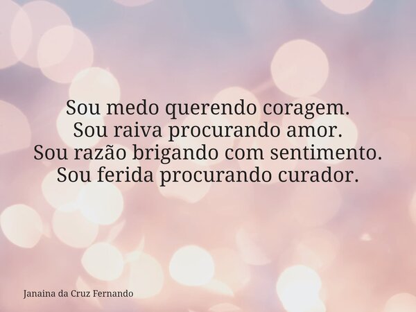 Sou medo querendo coragem. Sou raiva procurando amor. Sou razão brigando com sentimento. Sou ferida procurando curador.... Frase de Janaina da Cruz Fernando.