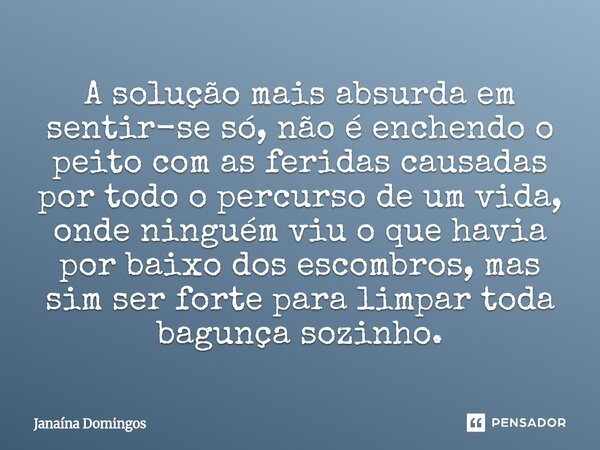 A solução mais absurda em sentir-se só, não é enchendo o peito com as feridas causadas por todo o percurso de um vida, onde ninguém viu o que havia por baixo do... Frase de Janaína Domingos.