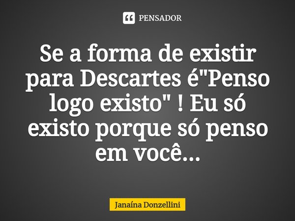 ⁠Se a forma de existir para Descartes é "Penso logo existo" ! Eu só existo porque só penso em você...... Frase de Janaína Donzellini.