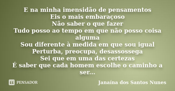 E na minha imensidão de pensamentos Eis o mais embaraçoso Não saber o que fazer Tudo posso ao tempo em que não posso coisa alguma Sou diferente à medida em que ... Frase de Janaína dos Santos Nunes.