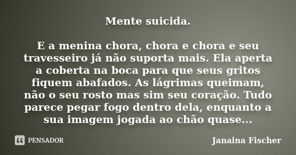 Mente suicida. E a menina chora, chora e chora e seu travesseiro já não suporta mais. Ela aperta a coberta na boca para que seus gritos fiquem abafados. As lágr... Frase de Janaina Fischer.