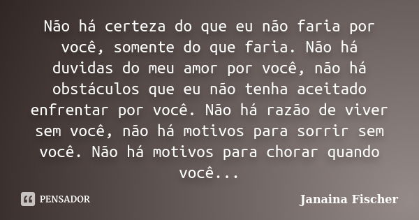 Não há certeza do que eu não faria por você, somente do que faria. Não há duvidas do meu amor por você, não há obstáculos que eu não tenha aceitado enfrentar po... Frase de Janaina Fischer.