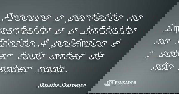 Procure o perfeito no imperfeito e o infinito no finito.A polêmica é ; saber tudo antes de não saber nada.... Frase de Janaina Lourenço.