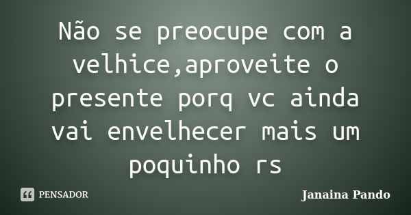 Não se preocupe com a velhice,aproveite o presente porq vc ainda vai envelhecer mais um poquinho rs... Frase de Janaina Pando.