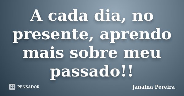A cada dia, no presente, aprendo mais sobre meu passado!!... Frase de Janaina Pereira.