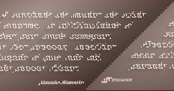 A vontade de mudar de vida é enorme, a dificuldade é saber por onde começar. Preciso ter pressa, aceitar essa situação é que não dá, parada não posso ficar.... Frase de Janaína Romeiro.