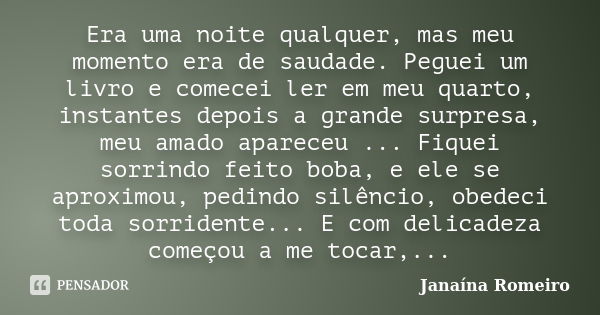 Era uma noite qualquer, mas meu momento era de saudade. Peguei um livro e comecei ler em meu quarto, instantes depois a grande surpresa, meu amado apareceu ... ... Frase de Janaína Romeiro.