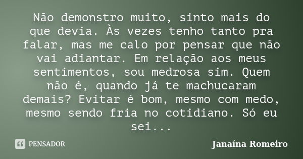 Não demonstro muito, sinto mais do que devia. Às vezes tenho tanto pra falar, mas me calo por pensar que não vai adiantar. Em relação aos meus sentimentos, sou ... Frase de Janaína Romeiro.