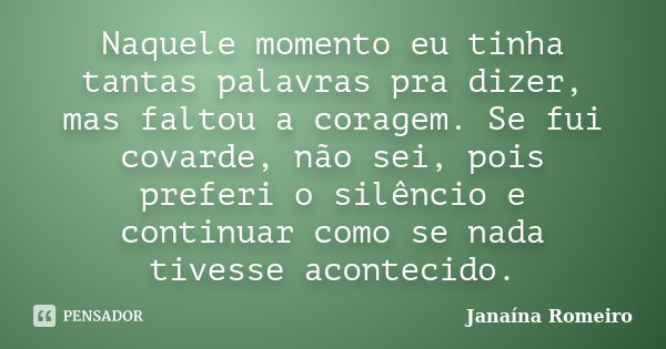 Naquele momento eu tinha tantas palavras pra dizer, mas faltou a coragem. Se fui covarde, não sei, pois preferi o silêncio e continuar como se nada tivesse acon... Frase de Janaína Romeiro.