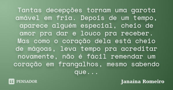 Tantas decepções tornam uma garota amável em fria. Depois de um tempo, aparece alguém especial, cheio de amor pra dar e louco pra receber. Mas como o coração de... Frase de Janaína Romeiro.