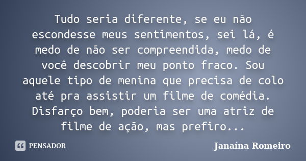 Tudo seria diferente, se eu não escondesse meus sentimentos, sei lá, é medo de não ser compreendida, medo de você descobrir meu ponto fraco. Sou aquele tipo de ... Frase de Janaína Romeiro.