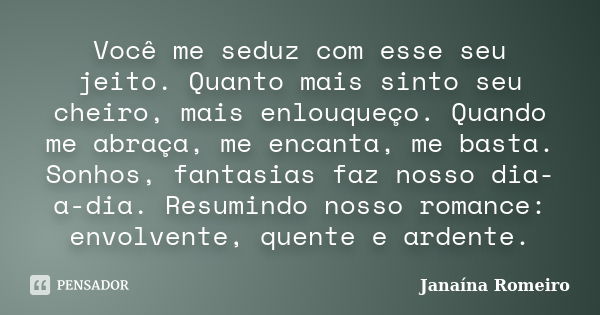 Você me seduz com esse seu jeito. Quanto mais sinto seu cheiro, mais enlouqueço. Quando me abraça, me encanta, me basta. Sonhos, fantasias faz nosso dia-a-dia. ... Frase de Janaína Romeiro.