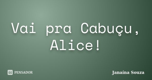 Vai pra Cabuçu, Alice!... Frase de Janaína Souza.