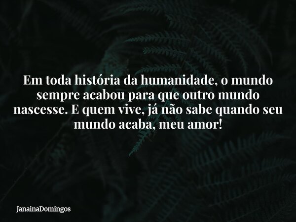 Em toda história da humanidade, o mundo sempre acabou para que outro mundo nascesse. E quem vive, já não sabe quando seu mundo acaba, meu amor!... Frase de JanainaDomingos.