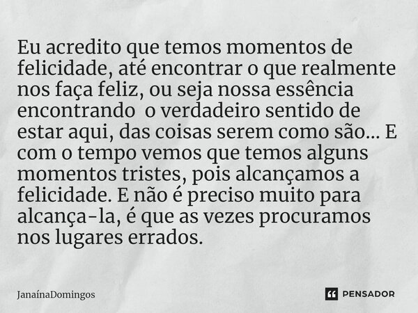 ⁠Eu acredito que temos momentos de felicidade, até encontrar o que realmente nos faça feliz, ou seja nossa essência encontrando o verdadeiro sentido de estar aq... Frase de JanainaDomingos.