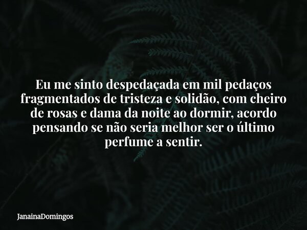 Eu me sinto despedaçada em mil pedaços fragmentados de tristeza e solidão, com cheiro de rosas e dama da noite ao dormir, acordo pensando se não seria melhor se... Frase de JanainaDomingos.