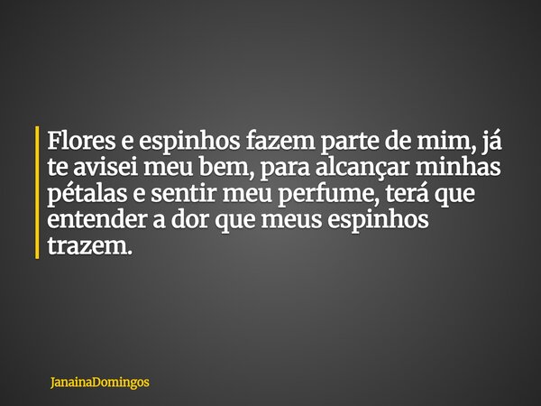Flores e espinhos fazem parte de mim, já te avisei meu bem, para alcançar minhas pétalas e sentir meu perfume, terá que entender a dor que meus espinhos trazem.... Frase de JanainaDomingos.