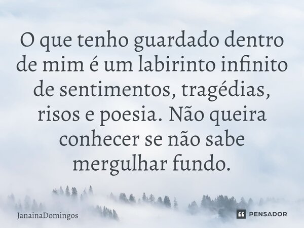⁠O que tenho guardado dentro de mim é um labirinto infinito de sentimentos, tragédias, risos e poesia. Não queira conhecer se não sabe mergulhar fundo.... Frase de JanainaDomingos.