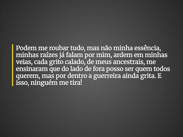 Podem me roubar tudo, mas não minha essência, minhas raízes já falam por mim, ardem em minhas veias, cada grito calado, de meus ancestrais, me ensinaram que do ... Frase de JanainaDomingos.