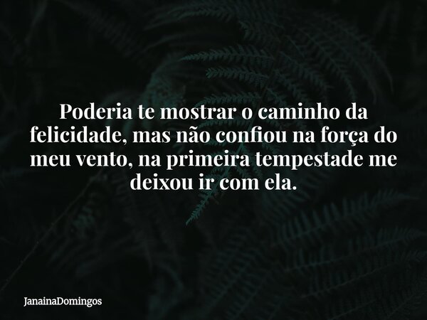 Poderia te mostrar o caminho da felicidade, mas não confiou na força do meu vento, na primeira tempestade me deixou ir com ela.... Frase de JanainaDomingos.