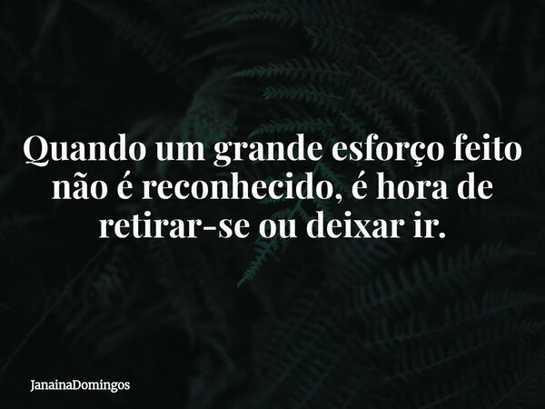 Quando um grande esforço feito não é reconhecido, é hora de retirar-se ou deixar ir.... Frase de JanainaDomingos.
