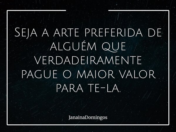 Seja a arte preferida de alguém que verdadeiramente pague o maior valor para te-la.... Frase de JanainaDomingos.