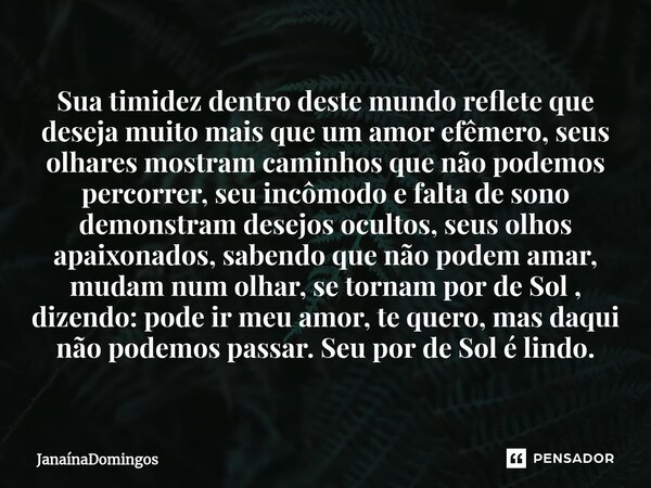 ⁠Sua timidez dentro deste mundo reflete que deseja muito mais que um amor efêmero, seus olhares mostram caminhos que não podemos percorrer, seu incômodo e falta... Frase de JanainaDomingos.