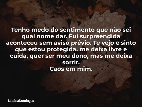 Tenho medo do sentimento que não sei qual nome dar. Fui surpreendida aconteceu sem aviso prévio. Te vejo e sinto que estou protegida, me deixa livre e cuida, qu... Frase de JanainaDomingos.