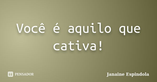 Você é aquilo que cativa!... Frase de Janaine Espindola.