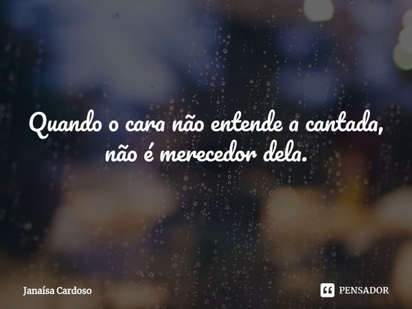Quando o cara não entende a cantada, não é merecedor dela.... Frase de Janaísa Cardoso.