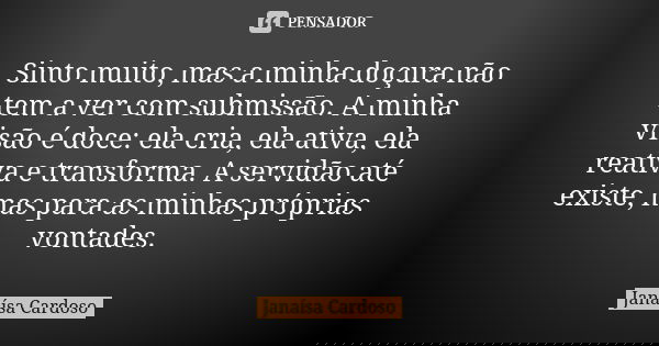 Sinto muito, mas a minha doçura não tem a ver com submissão. A minha visão é doce: ela cria, ela ativa, ela reativa e transforma. A servidão até existe, mas par... Frase de Janaísa Cardoso.