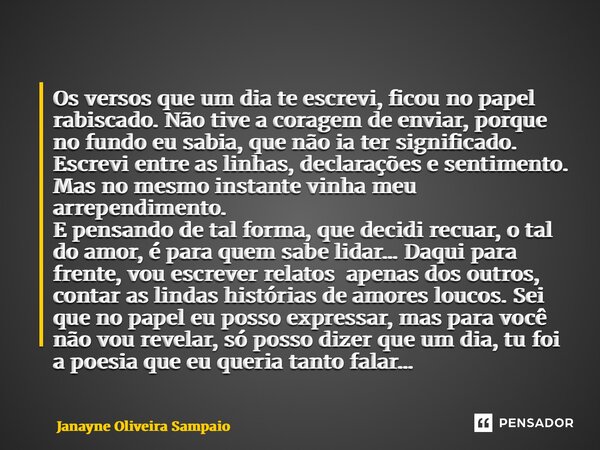 Os versos que um dia te escrevi, ficou no papel rabiscado. Não tive a coragem de enviar, porque no fundo eu sabia, que não ia ter significado. Escrevi entre as... Frase de Janayne Oliveira Sampaio.