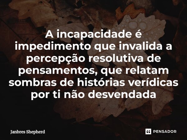 ⁠A incapacidade é impedimento que invalida a percepção resolutiva de pensamentos, que relatam sombras de histórias verídicas por ti não desvendada... Frase de Janbres Shepherd.