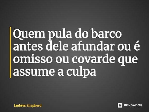 ⁠Quem pula do barco antes dele afundar ou é omisso ou covarde que assume a culpa... Frase de Janbres Shepherd.