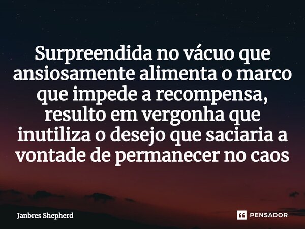 ⁠Surpreendida no vácuo que ansiosamente alimenta o marco que impede a recompensa, resulto em vergonha que inutiliza o desejo que saciaria a vontade de permanece... Frase de Janbres Shepherd.