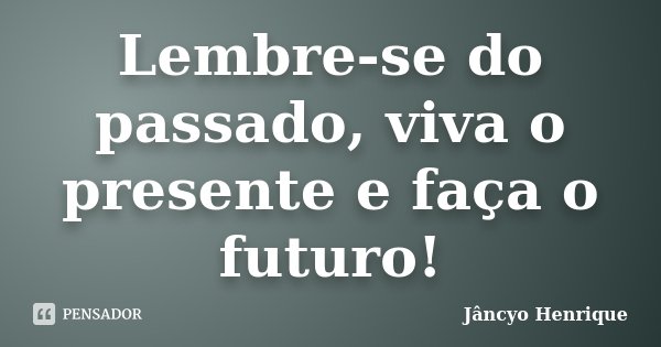 Lembre-se do passado, viva o presente e faça o futuro!... Frase de Jâncyo Henrique.