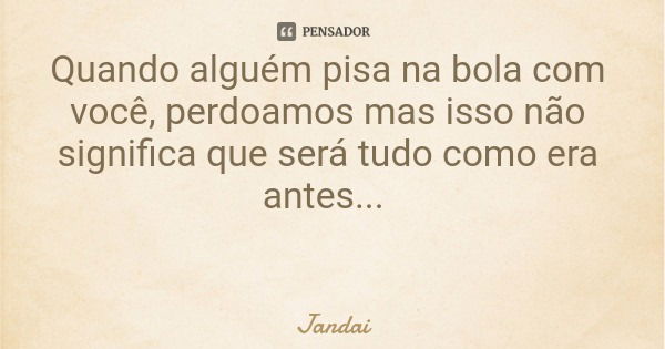 Quando alguém pisa na bola com você, perdoamos mas isso não significa que será tudo como era antes...... Frase de Jandai.