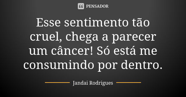 Esse sentimento tão cruel, chega a parecer um câncer! Só está me consumindo por dentro.... Frase de Jandai Rodrigues.