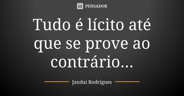 Tudo é lícito até que se prove ao contrário...... Frase de Jandai Rodrigues.
