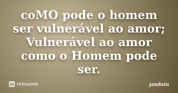 coMO pode o homem ser vulnerável ao amor; Vulnerável ao amor como o Homem pode ser.... Frase de jandaiu.