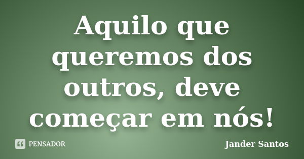 Aquilo que queremos dos outros, deve começar em nós!... Frase de Jander Santos.