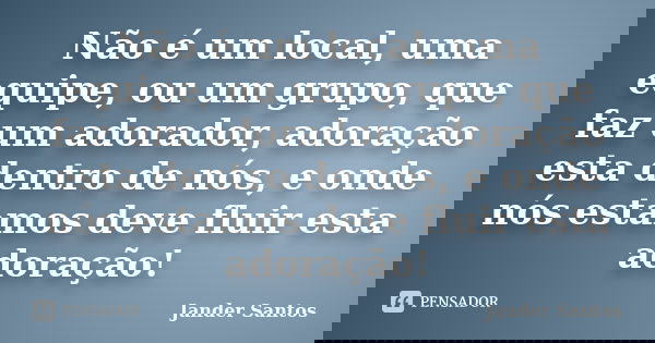 Não é um local, uma equipe, ou um grupo, que faz um adorador, adoração esta dentro de nós, e onde nós estamos deve fluir esta adoração!... Frase de Jander Santos.