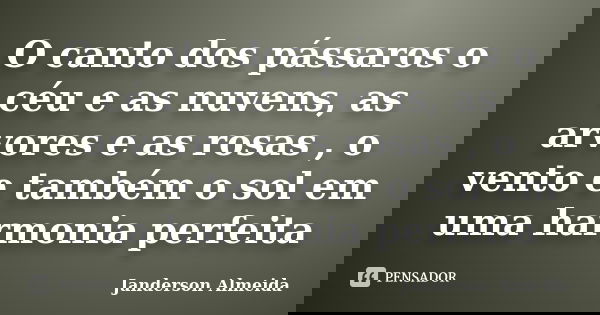 O canto dos pássaros o céu e as nuvens, as arvores e as rosas , o vento e também o sol em uma harmonia perfeita... Frase de Janderson Almeida.
